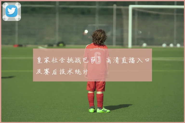 皇家社会挑战巴萨！高清直播入口及赛后技术统计