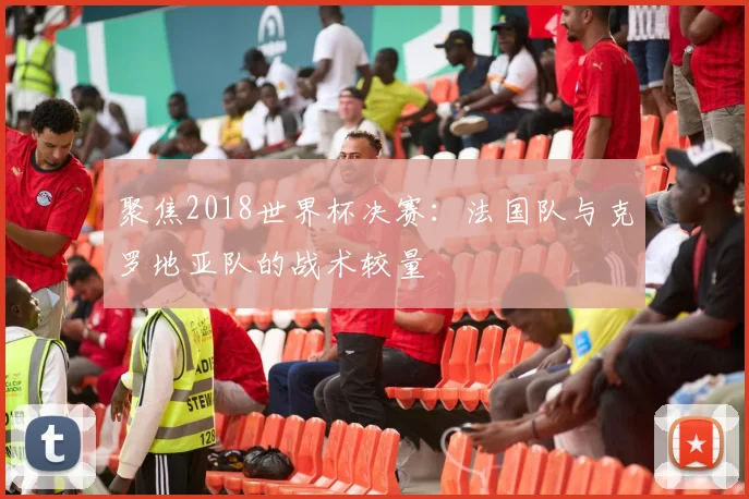 聚焦2018世界杯决赛：法国队与克罗地亚队的战术较量