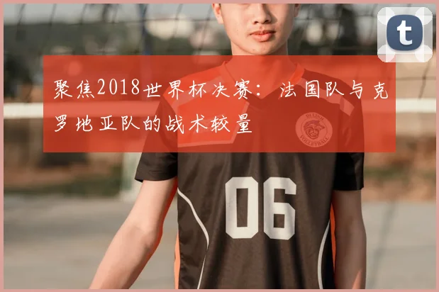 聚焦2018世界杯决赛:法国队与克罗地亚队的战术较量