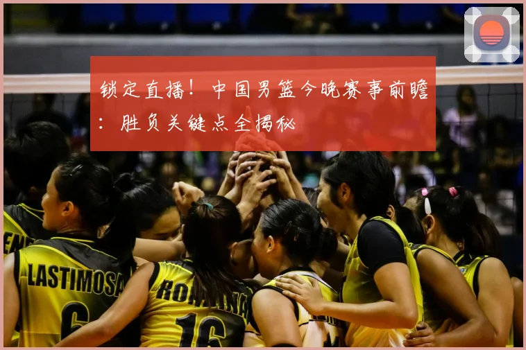 锁定直播！中国男篮今晚赛事前瞻：胜负关键点全揭秘